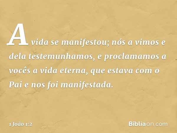 A vida se manifestou; nós a vimos e dela testemunhamos, e proclamamos a vocês a vida eterna, que estava com o Pai e nos foi manifestada. -- 1 João 1:2