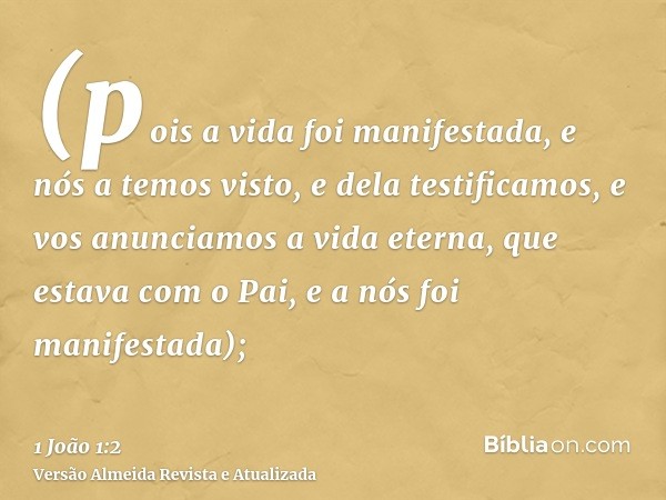 (pois a vida foi manifestada, e nós a temos visto, e dela testificamos, e vos anunciamos a vida eterna, que estava com o Pai, e a nós foi manifestada);