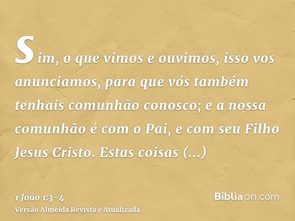 sim, o que vimos e ouvimos, isso vos anunciamos, para que vós também tenhais comunhão conosco; e a nossa comunhão é com o Pai, e com seu Filho Jesus Cristo.Esta