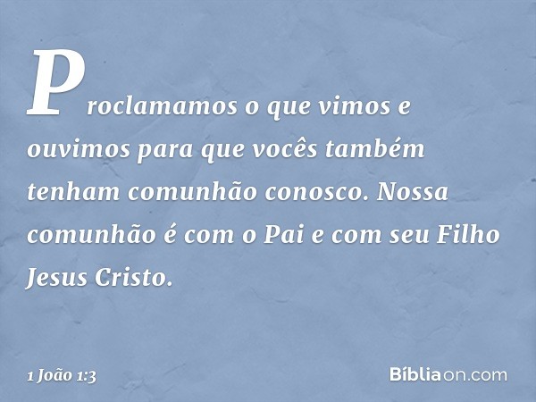 Proclamamos o que vimos e ouvimos para que vocês também tenham comunhão conosco. Nossa comunhão é com o Pai e com seu Filho Jesus Cristo. -- 1 João 1:3