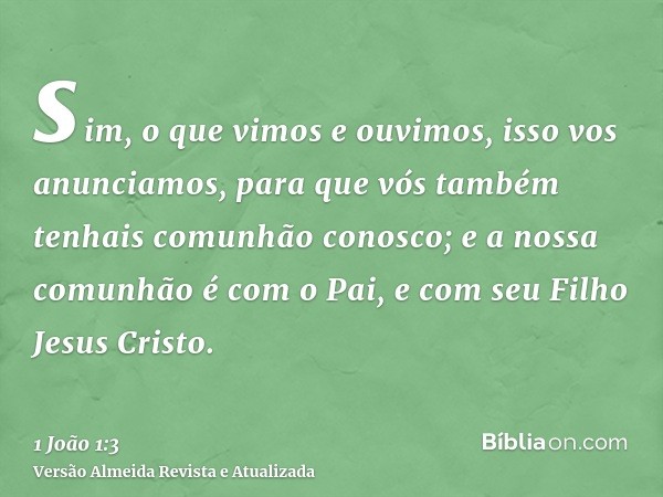 sim, o que vimos e ouvimos, isso vos anunciamos, para que vós também tenhais comunhão conosco; e a nossa comunhão é com o Pai, e com seu Filho Jesus Cristo.