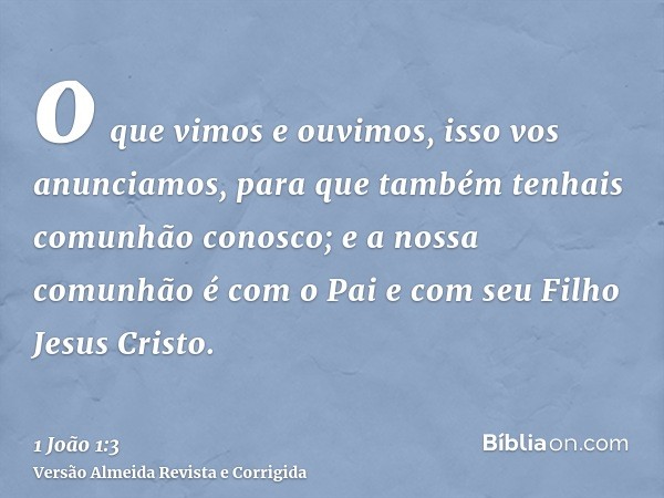 o que vimos e ouvimos, isso vos anunciamos, para que também tenhais comunhão conosco; e a nossa comunhão é com o Pai e com seu Filho Jesus Cristo.
