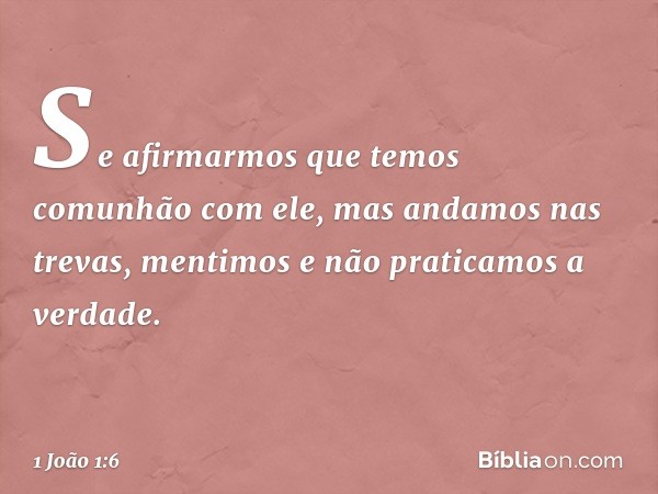 Se afirmarmos que temos comunhão com ele, mas andamos nas trevas, mentimos e não praticamos a verdade. -- 1 João 1:6