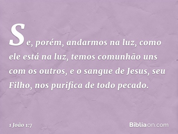 Se, porém, andarmos na luz, como ele está na luz, temos comunhão uns com os outros, e o sangue de Jesus, seu Filho, nos purifica de todo pecado. -- 1 João 1:7