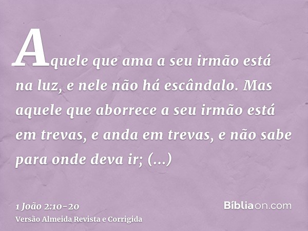 Aquele que ama a seu irmão está na luz, e nele não há escândalo.Mas aquele que aborrece a seu irmão está em trevas, e anda em trevas, e não sabe para onde deva