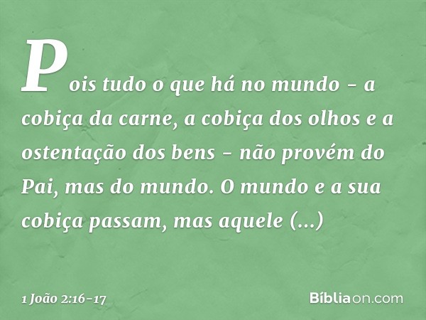 Pois tudo o que há no mundo - a cobiça da carne, a cobiça dos olhos e a ostentação dos bens - não provém do Pai, mas do mundo. O mundo e a sua cobiça passam, ma