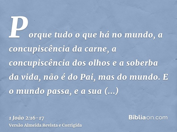 Porque tudo o que há no mundo, a concupiscência da carne, a concupiscência dos olhos e a soberba da vida, não é do Pai, mas do mundo.E o mundo passa, e a sua co