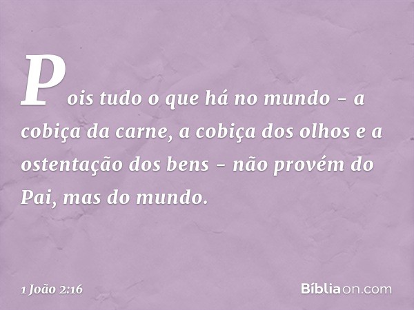 Pois tudo o que há no mundo - a cobiça da carne, a cobiça dos olhos e a ostentação dos bens - não provém do Pai, mas do mundo. -- 1 João 2:16