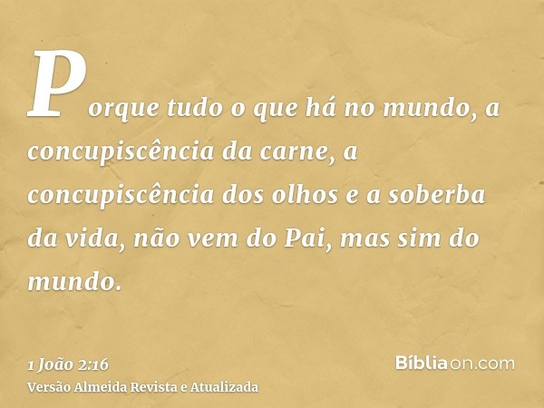 Porque tudo o que há no mundo, a concupiscência da carne, a concupiscência dos olhos e a soberba da vida, não vem do Pai, mas sim do mundo.