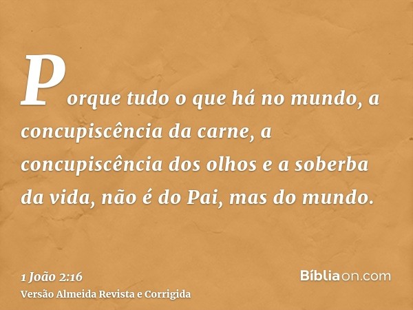 Porque tudo o que há no mundo, a concupiscência da carne, a concupiscência dos olhos e a soberba da vida, não é do Pai, mas do mundo.
