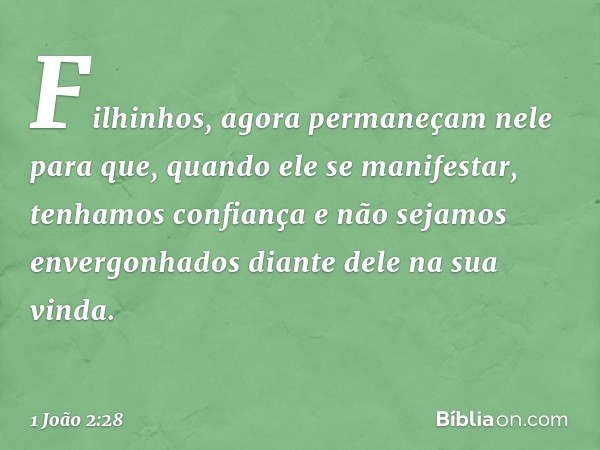 Filhinhos, agora permaneçam nele para que, quando ele se manifestar, tenhamos confiança e não sejamos envergonhados diante dele na sua vinda. -- 1 João 2:28