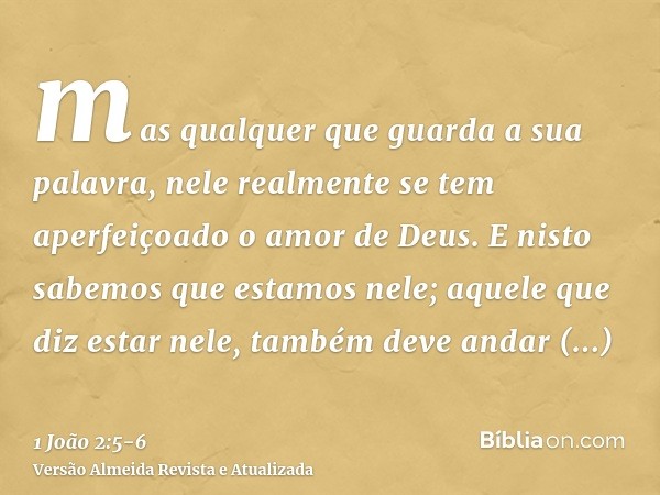 mas qualquer que guarda a sua palavra, nele realmente se tem aperfeiçoado o amor de Deus. E nisto sabemos que estamos nele;aquele que diz estar nele, também dev