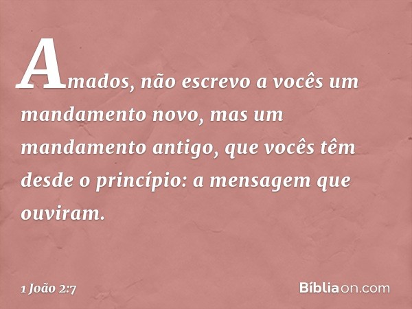 Amados, não escrevo a vocês um mandamento novo, mas um mandamento antigo, que vocês têm desde o princípio: a mensagem que ouviram. -- 1 João 2:7