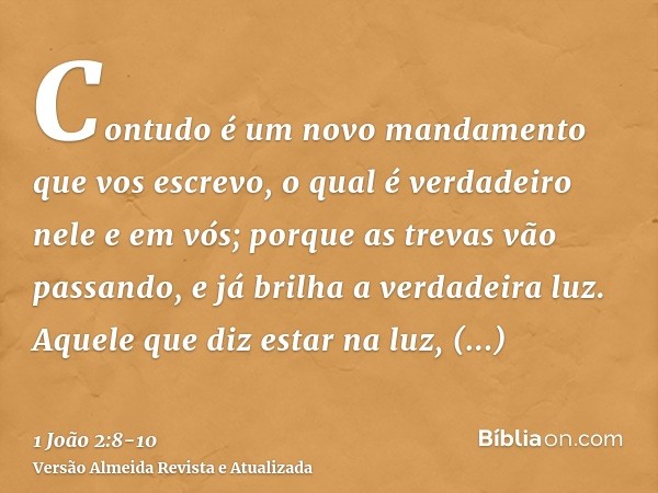 Contudo é um novo mandamento que vos escrevo, o qual é verdadeiro nele e em vós; porque as trevas vão passando, e já brilha a verdadeira luz.Aquele que diz esta