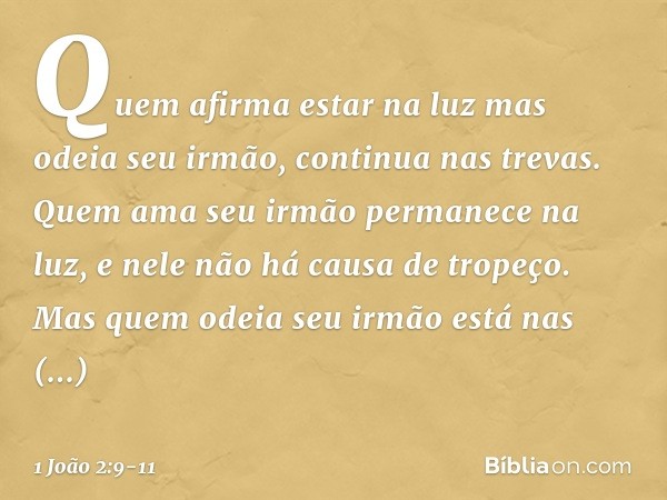 Quem afirma estar na luz mas odeia seu irmão, continua nas trevas. Quem ama seu irmão permanece na luz, e nele não há causa de tropeço. Mas quem odeia seu irmão