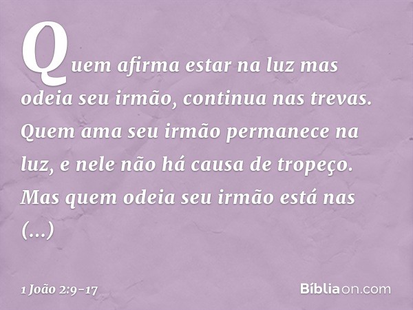 Quem afirma estar na luz mas odeia seu irmão, continua nas trevas. Quem ama seu irmão permanece na luz, e nele não há causa de tropeço. Mas quem odeia seu irmão