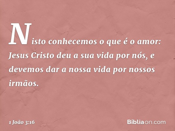 Nisto conhecemos o que é o amor: Jesus Cristo deu a sua vida por nós, e devemos dar a nossa vida por nossos irmãos. -- 1 João 3:16