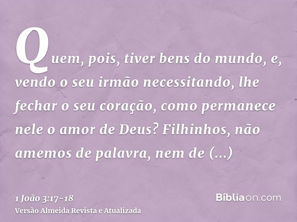 Quem, pois, tiver bens do mundo, e, vendo o seu irmão necessitando, lhe fechar o seu coração, como permanece nele o amor de Deus?Filhinhos, não amemos de palavr