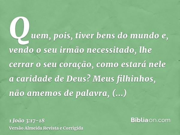 Quem, pois, tiver bens do mundo e, vendo o seu irmão necessitado, lhe cerrar o seu coração, como estará nele a caridade de Deus?Meus filhinhos, não amemos de pa