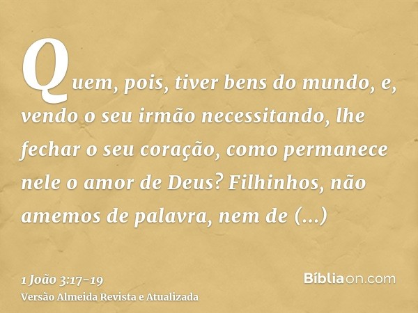 Quem, pois, tiver bens do mundo, e, vendo o seu irmão necessitando, lhe fechar o seu coração, como permanece nele o amor de Deus?Filhinhos, não amemos de palavr