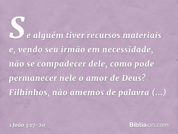 Se alguém tiver recursos materiais e, vendo seu irmão em necessidade, não se compadecer dele, como pode permanecer nele o amor de Deus? Filhinhos, não amemos de