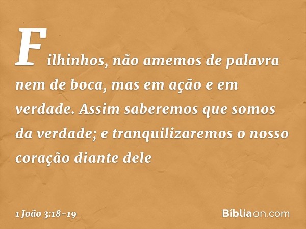 Filhinhos, não amemos de palavra nem de boca, mas em ação e em verdade. Assim saberemos que somos da verdade; e tranquilizaremos o nosso coração diante dele -- 