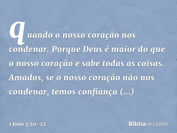 quando o nosso coração nos condenar. Porque Deus é maior do que o nosso coração e sabe todas as coisas. Amados, se o nosso coração não nos condenar, temos confi