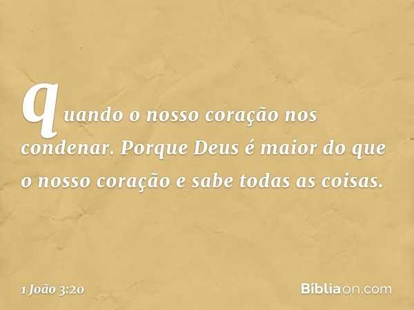 quando o nosso coração nos condenar. Porque Deus é maior do que o nosso coração e sabe todas as coisas. -- 1 João 3:20