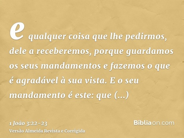 e qualquer coisa que lhe pedirmos, dele a receberemos, porque guardamos os seus mandamentos e fazemos o que é agradável à sua vista.E o seu mandamento é este: q