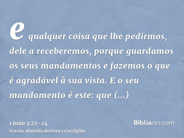 e qualquer coisa que lhe pedirmos, dele a receberemos, porque guardamos os seus mandamentos e fazemos o que é agradável à sua vista.E o seu mandamento é este: q