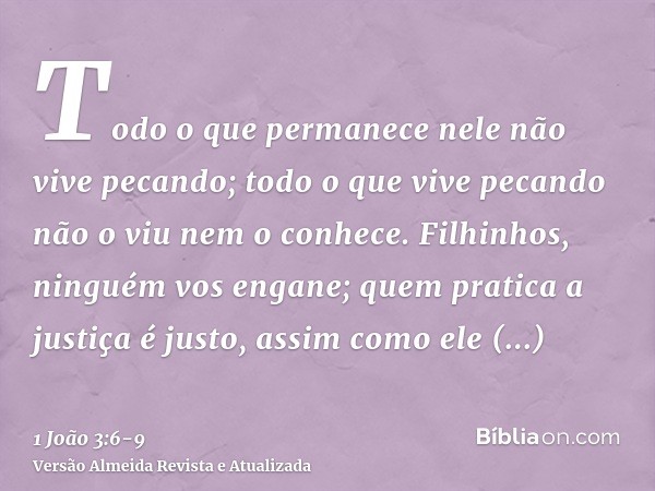 Todo o que permanece nele não vive pecando; todo o que vive pecando não o viu nem o conhece.Filhinhos, ninguém vos engane; quem pratica a justiça é justo, assim