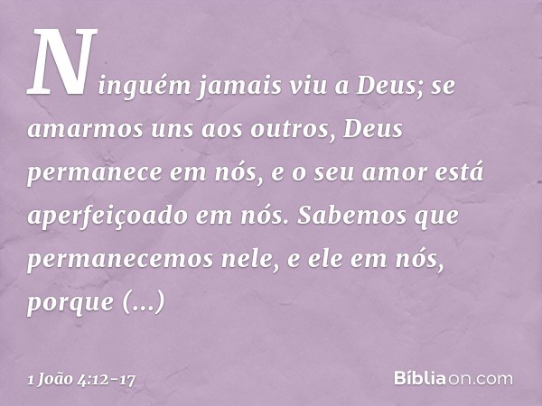 Ninguém jamais viu a Deus; se amarmos uns aos outros, Deus permanece em nós, e o seu amor está aperfeiçoado em nós. Sabemos que permanecemos nele, e ele em nós,