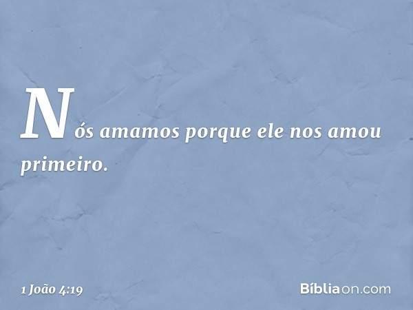 Nós amamos porque ele nos amou primeiro. -- 1 João 4:19