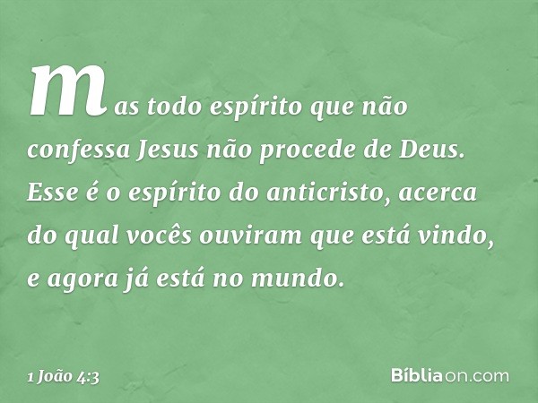 mas todo espírito que não confessa Jesus não procede de Deus. Esse é o espírito do anticristo, acerca do qual vocês ouviram que está vindo, e agora já está no m