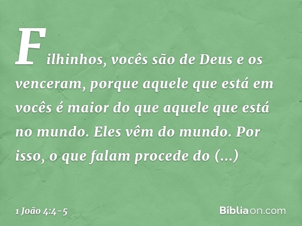 Filhinhos, vocês são de Deus e os venceram, porque aquele que está em vocês é maior do que aquele que está no mundo. Eles vêm do mundo. Por isso, o que falam pr