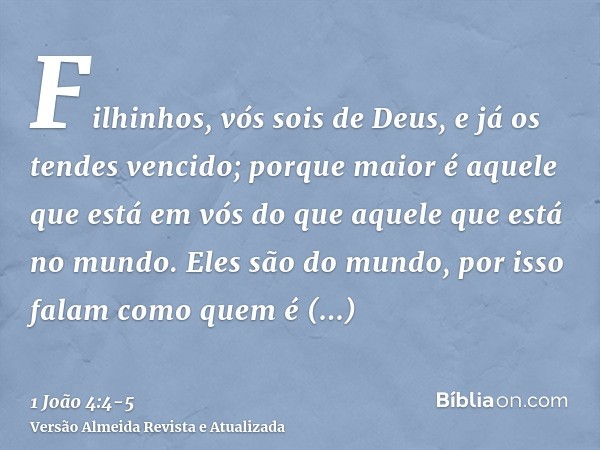 Filhinhos, vós sois de Deus, e já os tendes vencido; porque maior é aquele que está em vós do que aquele que está no mundo.Eles são do mundo, por isso falam com