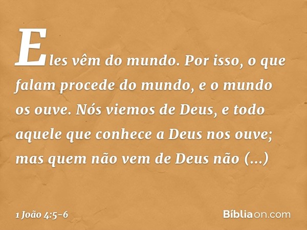 Eles vêm do mundo. Por isso, o que falam procede do mundo, e o mundo os ouve. Nós viemos de Deus, e todo aquele que conhece a Deus nos ouve; mas quem não vem de