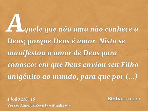 Aquele que não ama não conhece a Deus; porque Deus é amor.Nisto se manifestou o amor de Deus para conosco: em que Deus enviou seu Filho unigênito ao mundo, para