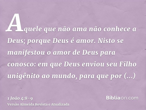 Aquele que não ama não conhece a Deus; porque Deus é amor.Nisto se manifestou o amor de Deus para conosco: em que Deus enviou seu Filho unigênito ao mundo, para