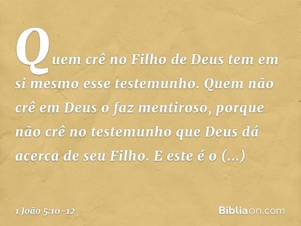 Quem crê no Filho de Deus tem em si mesmo esse testemunho. Quem não crê em Deus o faz mentiroso, porque não crê no testemunho que Deus dá acerca de seu Filho. E