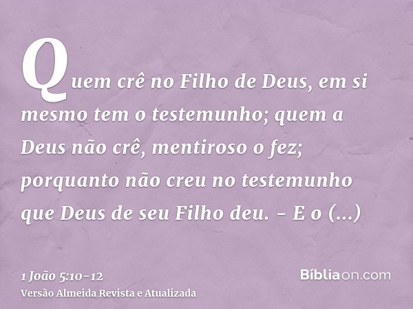 Quem crê no Filho de Deus, em si mesmo tem o testemunho; quem a Deus não crê, mentiroso o fez; porquanto não creu no testemunho que Deus de seu Filho deu. -E o 