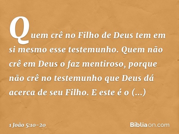 Quem crê no Filho de Deus tem em si mesmo esse testemunho. Quem não crê em Deus o faz mentiroso, porque não crê no testemunho que Deus dá acerca de seu Filho. E