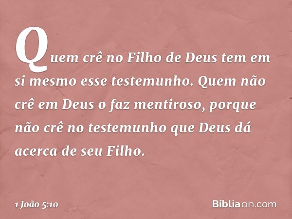 Quem crê no Filho de Deus tem em si mesmo esse testemunho. Quem não crê em Deus o faz mentiroso, porque não crê no testemunho que Deus dá acerca de seu Filho. -