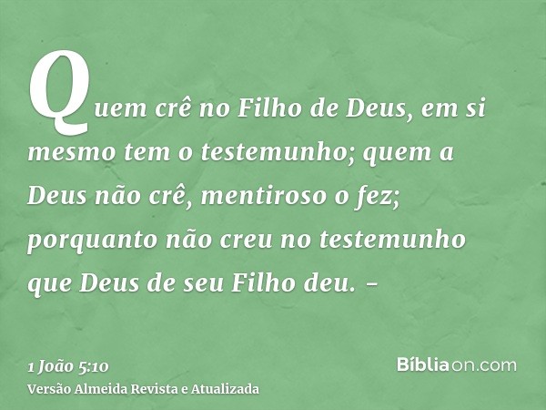 Quem crê no Filho de Deus, em si mesmo tem o testemunho; quem a Deus não crê, mentiroso o fez; porquanto não creu no testemunho que Deus de seu Filho deu. -