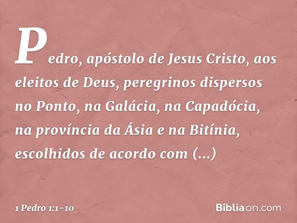 Pedro, apóstolo de Jesus Cristo,
aos eleitos de Deus, peregrinos dispersos no Ponto, na Galácia, na Capadócia, na província da Ásia e na Bitínia, escolhidos de 