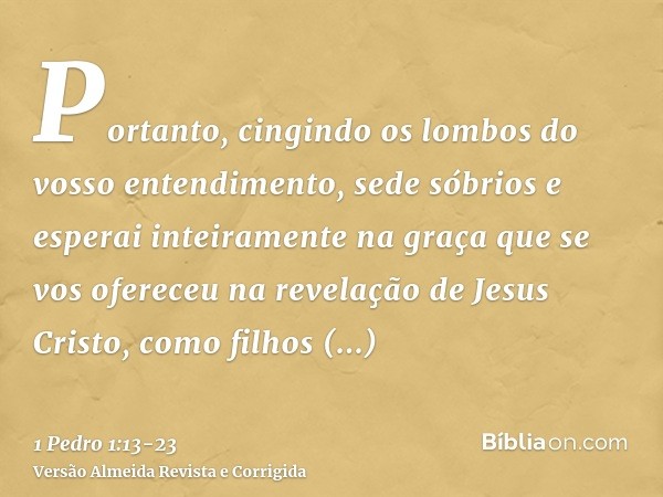 Portanto, cingindo os lombos do vosso entendimento, sede sóbrios e esperai inteiramente na graça que se vos ofereceu na revelação de Jesus Cristo,como filhos ob