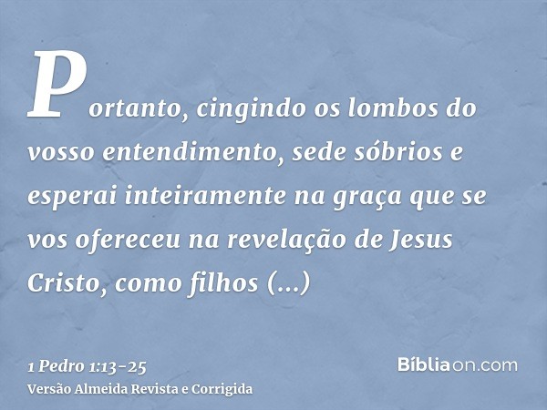 Portanto, cingindo os lombos do vosso entendimento, sede sóbrios e esperai inteiramente na graça que se vos ofereceu na revelação de Jesus Cristo,como filhos ob