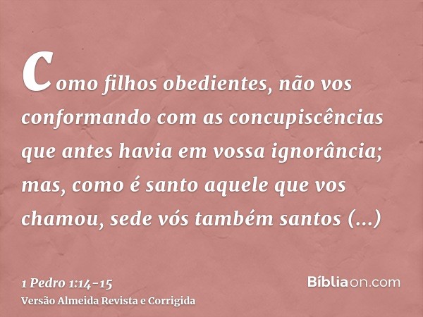 como filhos obedientes, não vos conformando com as concupiscências que antes havia em vossa ignorância;mas, como é santo aquele que vos chamou, sede vós também 