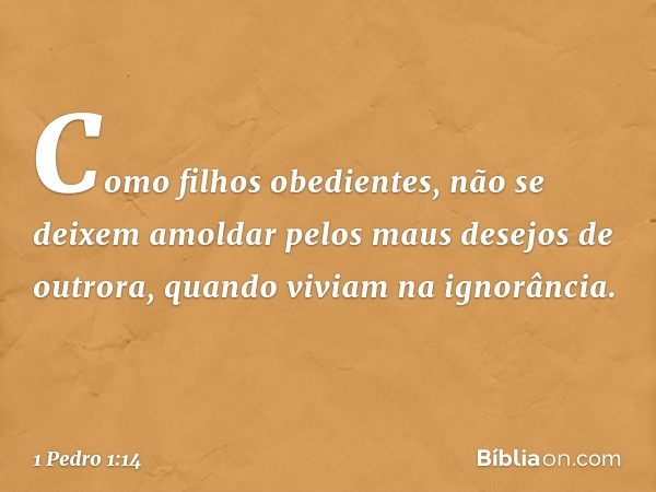 Como filhos obedientes, não se deixem amoldar pelos maus desejos de outrora, quando viviam na ignorância. -- 1 Pedro 1:14