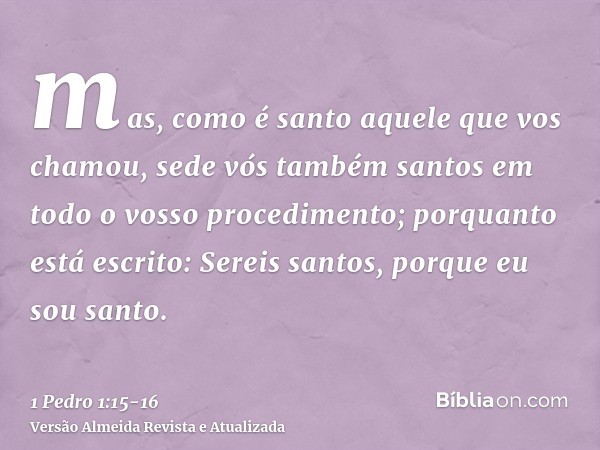 mas, como é santo aquele que vos chamou, sede vós também santos em todo o vosso procedimento;porquanto está escrito: Sereis santos, porque eu sou santo.